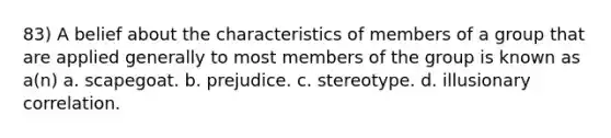 83) A belief about the characteristics of members of a group that are applied generally to most members of the group is known as a(n) a. scapegoat. b. prejudice. c. stereotype. d. illusionary correlation.