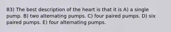 83) The best description of the heart is that it is A) a single pump. B) two alternating pumps. C) four paired pumps. D) six paired pumps. E) four alternating pumps.