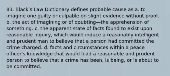 83. Black's Law Dictionary defines probable cause as a. to imagine one guilty or culpable on slight evidence without proof. b. the act of imagining or of doubting—the apprehension of something. c. the apparent state of facts found to exist upon reasonable inquiry, which would induce a reasonably intelligent and prudent man to believe that a person had committed the crime charged. d. facts and circumstances within a peace officer's knowledge that would lead a reasonable and prudent person to believe that a crime has been, is being, or is about to be committed.