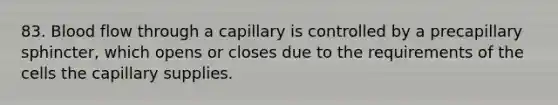 83. Blood flow through a capillary is controlled by a precapillary sphincter, which opens or closes due to the requirements of the cells the capillary supplies.