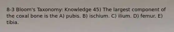 8-3 Bloom's Taxonomy: Knowledge 45) The largest component of the coxal bone is the A) pubis. B) ischium. C) ilium. D) femur. E) tibia.