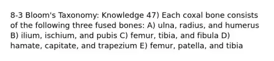 8-3 Bloom's Taxonomy: Knowledge 47) Each coxal bone consists of the following three fused bones: A) ulna, radius, and humerus B) ilium, ischium, and pubis C) femur, tibia, and fibula D) hamate, capitate, and trapezium E) femur, patella, and tibia