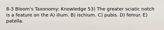 8-3 Bloom's Taxonomy: Knowledge 53) The greater sciatic notch is a feature on the A) ilium. B) ischium. C) pubis. D) femur. E) patella.