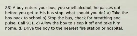 83) A boy enters your bus, you smell alcohol, he passes out before you get to His bus stop, what should you do? a) Take the boy back to school b) Stop the bus, check for breathing and pulse, Call 911. c) Allow the boy to sleep it off and take him home. d) Drive the boy to the nearest fire station or hospital.