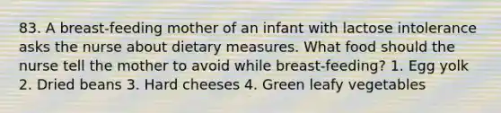 83. A breast-feeding mother of an infant with lactose intolerance asks the nurse about dietary measures. What food should the nurse tell the mother to avoid while breast-feeding? 1. Egg yolk 2. Dried beans 3. Hard cheeses 4. Green leafy vegetables