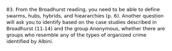 83. From the Broadhurst reading, you need to be able to define swarms, hubs, hybrids, and hieararchies (p. 6). Another question will ask you to identify based on the case studies described in Broadhurst (11-14) and the group Anonymous, whether there are groups who resemble any of the types of organized crime identified by Albini.