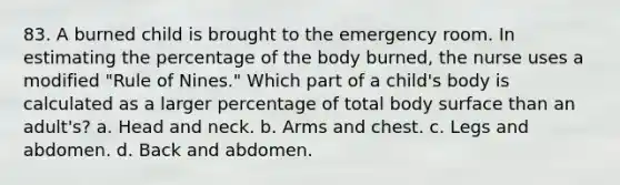 83. A burned child is brought to the emergency room. In estimating the percentage of the body burned, the nurse uses a modified "Rule of Nines." Which part of a child's body is calculated as a larger percentage of total body surface than an adult's? a. Head and neck. b. Arms and chest. c. Legs and abdomen. d. Back and abdomen.