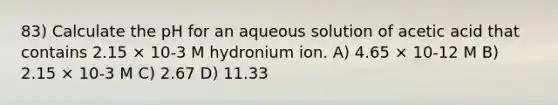 83) Calculate the pH for an aqueous solution of acetic acid that contains 2.15 × 10-3 M hydronium ion. A) 4.65 × 10-12 M B) 2.15 × 10-3 M C) 2.67 D) 11.33