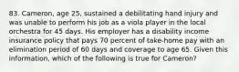 83. Cameron, age 25, sustained a debilitating hand injury and was unable to perform his job as a viola player in the local orchestra for 45 days. His employer has a disability income insurance policy that pays 70 percent of take-home pay with an elimination period of 60 days and coverage to age 65. Given this information, which of the following is true for Cameron?