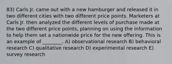 83) Carls Jr. came out with a new hamburger and released it in two different cities with two different price points. Marketers at Carls Jr. then analyzed the different levels of purchase made at the two different price points, planning on using the information to help them set a nationwide price for the new offering. This is an example of ________. A) observational research B) behavioral research C) qualitative research D) experimental research E) survey research