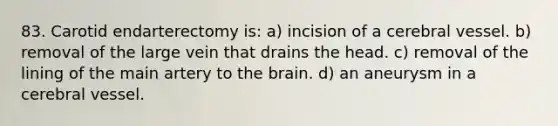 83. Carotid endarterectomy is: a) incision of a cerebral vessel. b) removal of the large vein that drains the head. c) removal of the lining of the main artery to <a href='https://www.questionai.com/knowledge/kLMtJeqKp6-the-brain' class='anchor-knowledge'>the brain</a>. d) an aneurysm in a cerebral vessel.