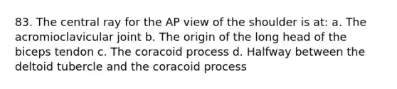 83. The central ray for the AP view of the shoulder is at: a. The acromioclavicular joint b. The origin of the long head of the biceps tendon c. The coracoid process d. Halfway between the deltoid tubercle and the coracoid process