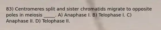 83) Centromeres split and sister chromatids migrate to opposite poles in meiosis _____. A) Anaphase I. B) Telophase I. C) Anaphase II. D) Telophase II.