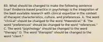 83. What should be changed to make the following sentence true? Evidence-based practice in psychology is the integration of the best available research with clinical expertise in the context of therapist characteristics, culture, and preferences. A. The word "clinical" should be changed to the word "theoretical." B. The word "preferences" should be changed to the word "references." C. The word "psychology" should be changed to the word "therapy." D. The word "therapist" should be changed to the word "client."