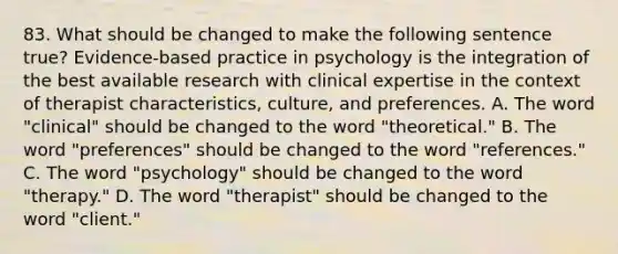 83. What should be changed to make the following sentence true? Evidence-based practice in psychology is the integration of the best available research with clinical expertise in the context of therapist characteristics, culture, and preferences. A. The word "clinical" should be changed to the word "theoretical." B. The word "preferences" should be changed to the word "references." C. The word "psychology" should be changed to the word "therapy." D. The word "therapist" should be changed to the word "client."