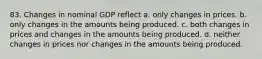 83. Changes in nominal GDP reflect a. only changes in prices. b. only changes in the amounts being produced. c. both changes in prices and changes in the amounts being produced. d. neither changes in prices nor changes in the amounts being produced.