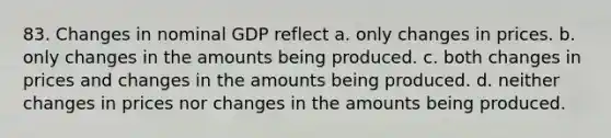 83. Changes in nominal GDP reflect a. only changes in prices. b. only changes in the amounts being produced. c. both changes in prices and changes in the amounts being produced. d. neither changes in prices nor changes in the amounts being produced.