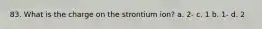 83. What is the charge on the strontium ion? a. 2- c. 1 b. 1- d. 2