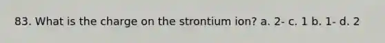 83. What is the charge on the strontium ion? a. 2- c. 1 b. 1- d. 2