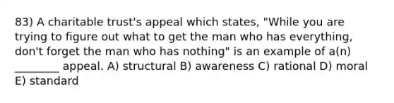 83) A charitable trust's appeal which states, "While you are trying to figure out what to get the man who has everything, don't forget the man who has nothing" is an example of a(n) ________ appeal. A) structural B) awareness C) rational D) moral E) standard