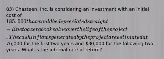 83) Chasteen, Inc. is considering an investment with an initial cost of 185,000 that would be depreciated straight-line to a zero book value over the life of the project. The cash inflows generated by the project are estimated at76,000 for the first two years and 30,000 for the following two years. What is the internal rate of return?