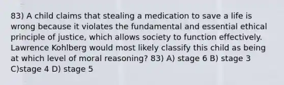 83) A child claims that stealing a medication to save a life is wrong because it violates the fundamental and essential ethical principle of justice, which allows society to function effectively. Lawrence Kohlberg would most likely classify this child as being at which level of moral reasoning? 83) A) stage 6 B) stage 3 C)stage 4 D) stage 5