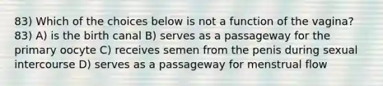 83) Which of the choices below is not a function of the vagina? 83) A) is the birth canal B) serves as a passageway for the primary oocyte C) receives semen from the penis during sexual intercourse D) serves as a passageway for menstrual flow