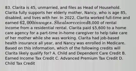 83. Clarita is 45, unmarried, and files as Head of Household. Clarita fully supports her elderly mother, Nancy, who is age 85, disabled, and lives with her. In 2022, Clarita worked full-time and earned 62,000 in wages. She also received8,000 of rental income from a residential rental. Clarita paid 5,600 to a home care agency for a part-time in-home caregiver to help take care of her mother while she was working. Clarita had job-based health insurance all year, and Nancy was enrolled in Medicare. Based on this information, which of the following credits will Clarita likely qualify for? A. Child and Dependent Care Credit B. Earned Income Tax Credit C. Advanced Premium Tax Credit D. Child Tax Credit