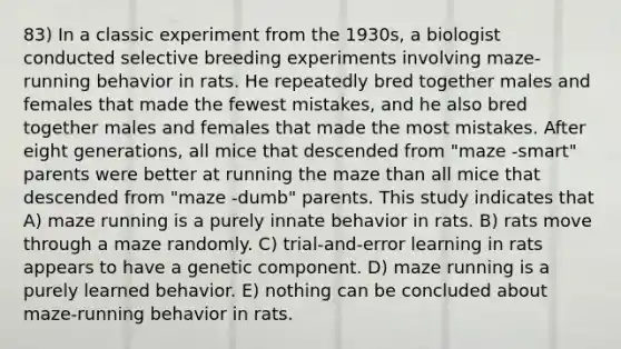 83) In a classic experiment from the 1930s, a biologist conducted selective breeding experiments involving maze-running behavior in rats. He repeatedly bred together males and females that made the fewest mistakes, and he also bred together males and females that made the most mistakes. After eight generations, all mice that descended from "maze -smart" parents were better at running the maze than all mice that descended from "maze -dumb" parents. This study indicates that A) maze running is a purely innate behavior in rats. B) rats move through a maze randomly. C) trial-and-error learning in rats appears to have a genetic component. D) maze running is a purely learned behavior. E) nothing can be concluded about maze-running behavior in rats.