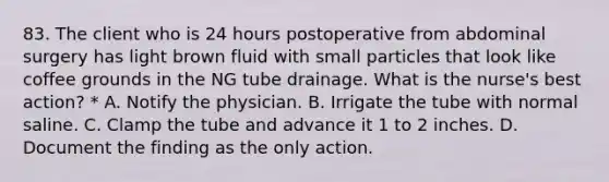 83. The client who is 24 hours postoperative from abdominal surgery has light brown fluid with small particles that look like coffee grounds in the NG tube drainage. What is the nurse's best action? * A. Notify the physician. B. Irrigate the tube with normal saline. C. Clamp the tube and advance it 1 to 2 inches. D. Document the finding as the only action.