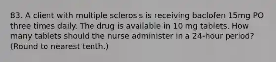 83. A client with multiple sclerosis is receiving baclofen 15mg PO three times daily. The drug is available in 10 mg tablets. How many tablets should the nurse administer in a 24-hour period? (Round to nearest tenth.)