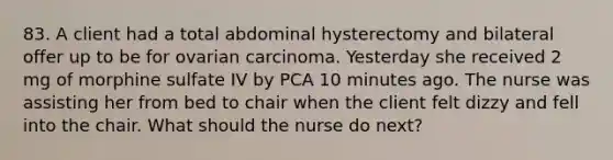 83. A client had a total abdominal hysterectomy and bilateral offer up to be for ovarian carcinoma. Yesterday she received 2 mg of morphine sulfate IV by PCA 10 minutes ago. The nurse was assisting her from bed to chair when the client felt dizzy and fell into the chair. What should the nurse do next?