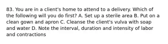 83. You are in a client's home to attend to a delivery. Which of the following will you do first? A. Set up a sterile area B. Put on a clean gown and apron C. Cleanse the client's vulva with soap and water D. Note the interval, duration and intensity of labor and contractions