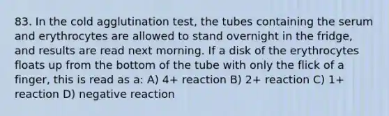 83. In the cold agglutination test, the tubes containing the serum and erythrocytes are allowed to stand overnight in the fridge, and results are read next morning. If a disk of the erythrocytes floats up from the bottom of the tube with only the flick of a finger, this is read as a: A) 4+ reaction B) 2+ reaction C) 1+ reaction D) negative reaction