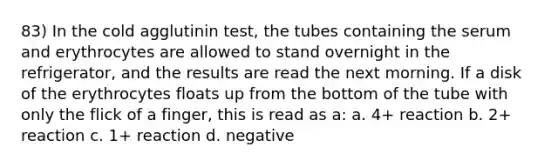 83) In the cold agglutinin test, the tubes containing the serum and erythrocytes are allowed to stand overnight in the refrigerator, and the results are read the next morning. If a disk of the erythrocytes floats up from the bottom of the tube with only the flick of a finger, this is read as a: a. 4+ reaction b. 2+ reaction c. 1+ reaction d. negative