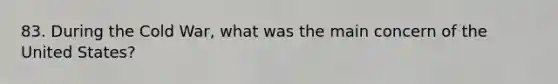 83. During the Cold War, what was the main concern of the United States?