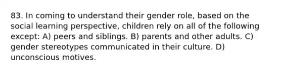 83. In coming to understand their gender role, based on the social learning perspective, children rely on all of the following except: A) peers and siblings. B) parents and other adults. C) gender stereotypes communicated in their culture. D) unconscious motives.