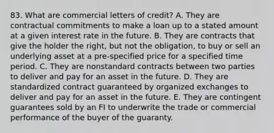 83. What are commercial letters of credit? A. They are contractual commitments to make a loan up to a stated amount at a given interest rate in the future. B. They are contracts that give the holder the right, but not the obligation, to buy or sell an underlying asset at a pre-specified price for a specified time period. C. They are nonstandard contracts between two parties to deliver and pay for an asset in the future. D. They are standardized contract guaranteed by organized exchanges to deliver and pay for an asset in the future. E. They are contingent guarantees sold by an FI to underwrite the trade or commercial performance of the buyer of the guaranty.