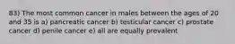 83) The most common cancer in males between the ages of 20 and 35 is a) pancreatic cancer b) testicular cancer c) prostate cancer d) penile cancer e) all are equally prevalent