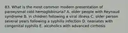 83. What is the most common modern presentation of paroxysmal cold hemoglobinuria? A. older people with Reynaud syndrome B. in children following a viral illness C. older person several years following a syphilis infection D. neonates with congenital syphilis E. alcoholics with advanced cirrhosis