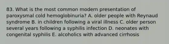 83. What is the most common modern presentation of paroxysmal cold hemoglobinuria? A. older people with Reynaud syndrome B. in children following a viral illness C. older person several years following a syphilis infection D. neonates with congenital syphilis E. alcoholics with advanced cirrhosis