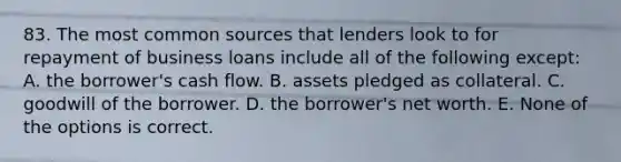 83. The most common sources that lenders look to for repayment of business loans include all of the following except: A. the borrower's cash flow. B. assets pledged as collateral. C. goodwill of the borrower. D. the borrower's net worth. E. None of the options is correct.