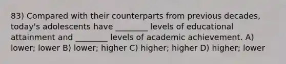 83) Compared with their counterparts from previous decades, today's adolescents have ________ levels of educational attainment and ________ levels of academic achievement. A) lower; lower B) lower; higher C) higher; higher D) higher; lower