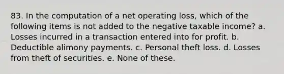 83. In the computation of a net operating loss, which of the following items is not added to the negative taxable income? a. Losses incurred in a transaction entered into for profit. b. Deductible alimony payments. c. Personal theft loss. d. Losses from theft of securities. e. None of these.