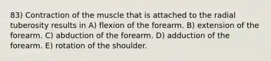 83) Contraction of the muscle that is attached to the radial tuberosity results in A) flexion of the forearm. B) extension of the forearm. C) abduction of the forearm. D) adduction of the forearm. E) rotation of the shoulder.