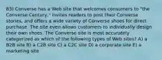 83) Converse has a Web site that welcomes consumers to "the Converse Century," invites readers to post their Converse stories, and offers a wide variety of Converse shoes for direct purchase. The site even allows customers to individually design their own shoes. The Converse site is most accurately categorized as which of the following types of Web sites? A) a B2B site B) a C2B site C) a C2C site D) a corporate site E) a marketing site