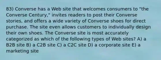 83) Converse has a Web site that welcomes consumers to "the Converse Century," invites readers to post their Converse stories, and offers a wide variety of Converse shoes for direct purchase. The site even allows customers to individually design their own shoes. The Converse site is most accurately categorized as which of the following types of Web sites? A) a B2B site B) a C2B site C) a C2C site D) a corporate site E) a marketing site