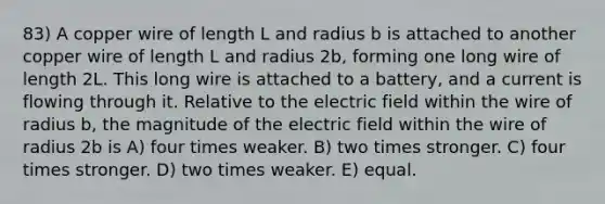 83) A copper wire of length L and radius b is attached to another copper wire of length L and radius 2b, forming one long wire of length 2L. This long wire is attached to a battery, and a current is flowing through it. Relative to the electric field within the wire of radius b, the magnitude of the electric field within the wire of radius 2b is A) four times weaker. B) two times stronger. C) four times stronger. D) two times weaker. E) equal.