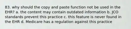 83. why should the copy and paste function not be used in the EHR? a. the content may contain outdated information b. JCO standards prevent this practice c. this feature is never found in the EHR d. Medicare has a regulation against this practice