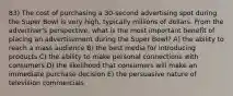 83) The cost of purchasing a 30-second advertising spot during the Super Bowl is very high, typically millions of dollars. From the advertiser's perspective, what is the most important benefit of placing an advertisement during the Super Bowl? A) the ability to reach a mass audience B) the best media for introducing products C) the ability to make personal connections with consumers D) the likelihood that consumers will make an immediate purchase decision E) the persuasive nature of television commercials